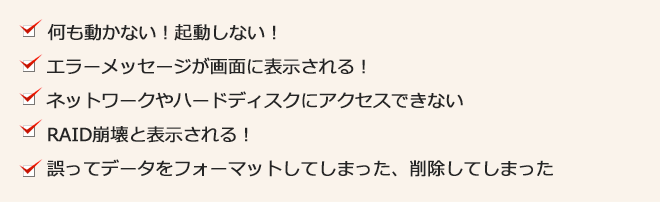 何にも動かない!起動しない。エラーメッセージが表示される!ネットワークやハードディスクにアクセスできない!RAID崩壊と表示される!誤ってデータをフォーマットしてしまった!削除してしまった!
