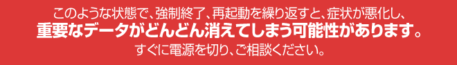 このような状態で、強制終了、再起動を繰り返すと、症状が悪化し、重要なデータがどんどん消えてしまう可能性があります!すぐに電源を切りご相談下さい!